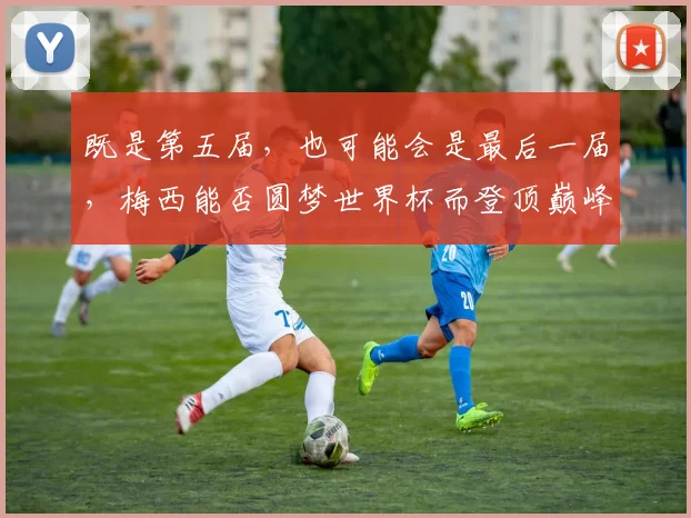 既是第五届，也可能会是最后一届，梅西能否圆梦世界杯而登顶巅峰