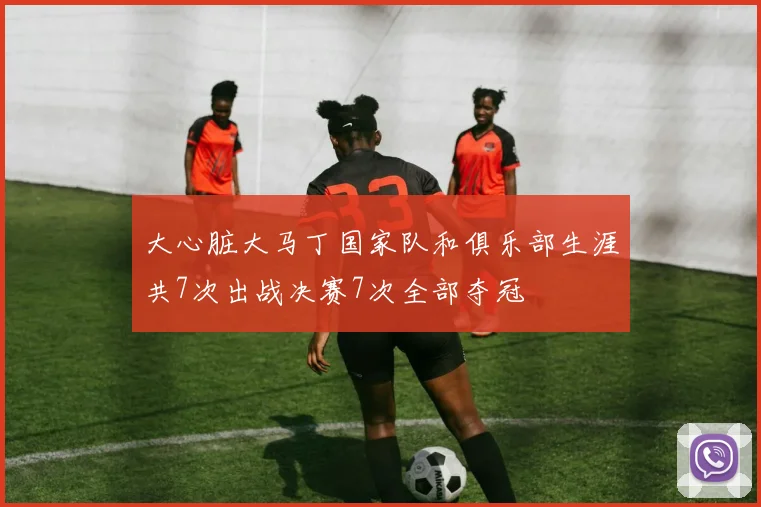 大心脏大马丁国家队和俱乐部生涯共7次出战决赛7次全部夺冠