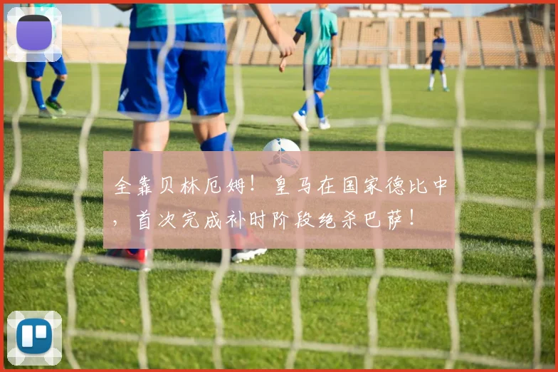 全靠贝林厄姆！皇马在国家德比中，首次完成补时阶段绝杀巴萨！