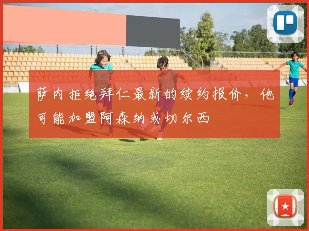 萨内拒绝拜仁最新的续约报价，他可能加盟阿森纳或切尔西