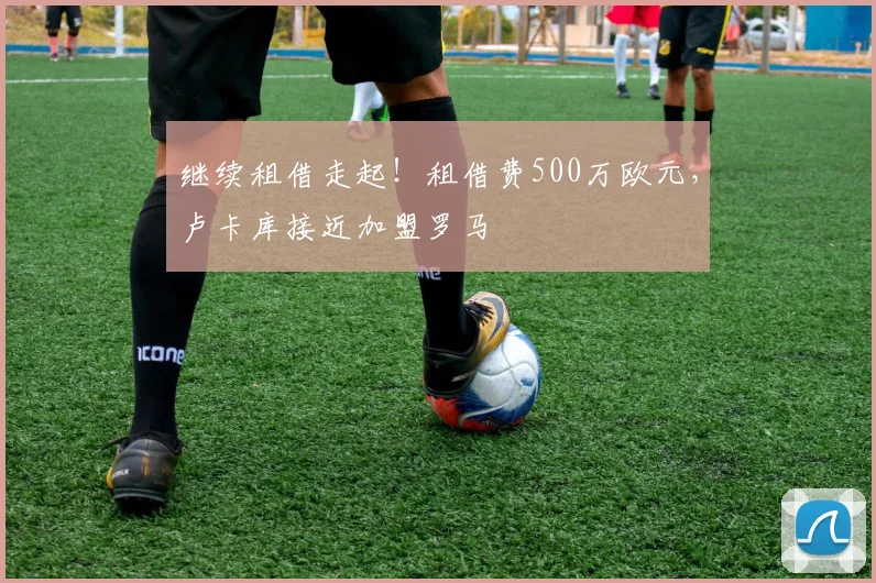 继续租借走起！租借费500万欧元，卢卡库接近加盟罗马
