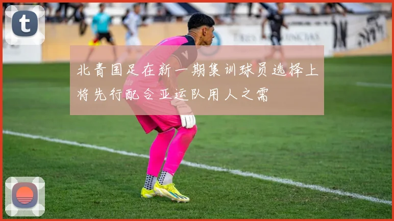 北青国足在新一期集训球员选择上将先行配合亚运队用人之需