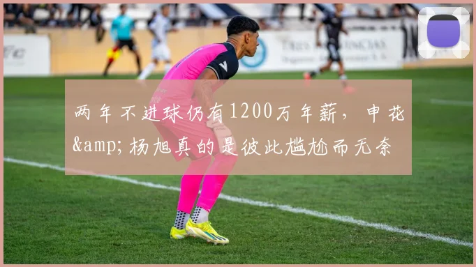 两年不进球仍有1200万年薪，申花&杨旭真的是彼此尴尬而无奈