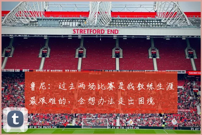 鲁尼：过去两场比赛是我教练生涯最艰难的，会想办法走出困境