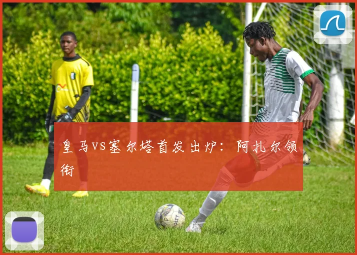 皇马vs塞尔塔首发出炉：阿扎尔领衔