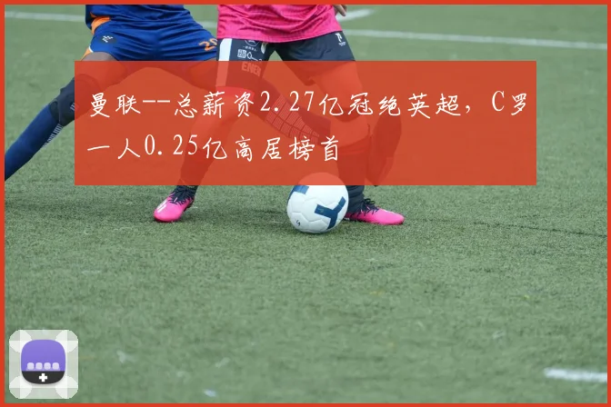 曼联--总薪资2.27亿冠绝英超，C罗一人0.25亿高居榜首