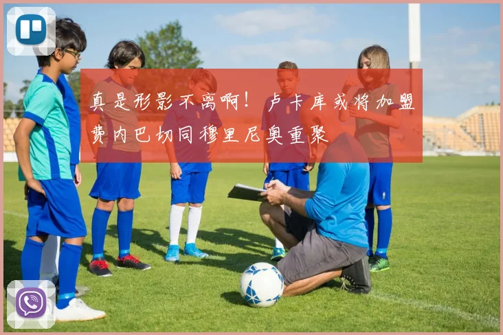 真是形影不离啊！卢卡库或将加盟费内巴切同穆里尼奥重聚