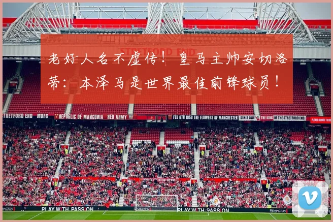 老好人名不虚传！皇马主帅安切洛蒂：本泽马是世界最佳前锋球员！
