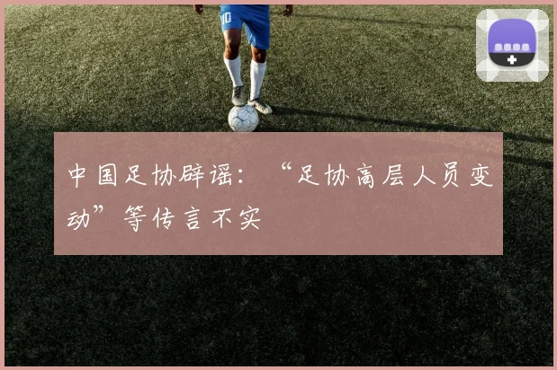 中国足协辟谣：“足协高层人员变动”等传言不实