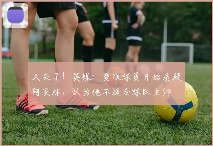 又来了！英媒：曼联球员开始质疑阿莫林，认为他不适合球队主帅