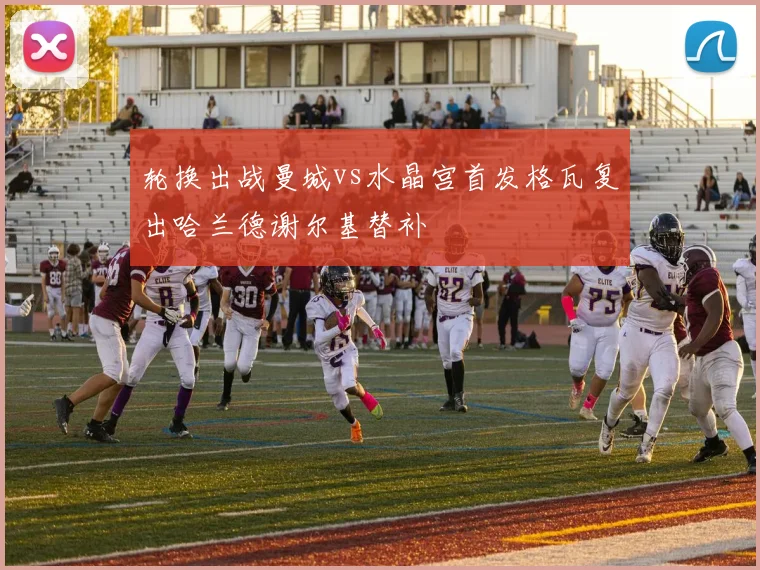 轮换出战曼城vs水晶宫首发格瓦复出哈兰德谢尔基替补