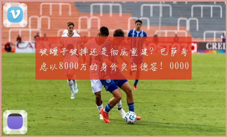 破罐子破摔还是彻底重建？巴萨考虑以8000万的身价卖出德容！0000644