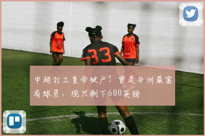 中超打工皇帝破产！曾是非洲最富有球员，现只剩下600英镑