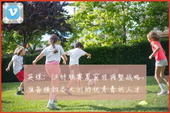 英媒：沙特联赛夏窗将调整战略，准备横扫各大洲的优秀青训人才