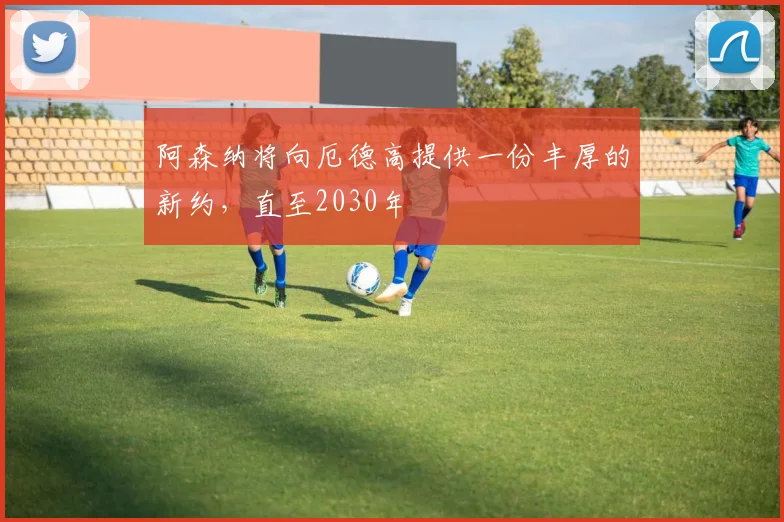 阿森纳将向厄德高提供一份丰厚的新约，直至2030年