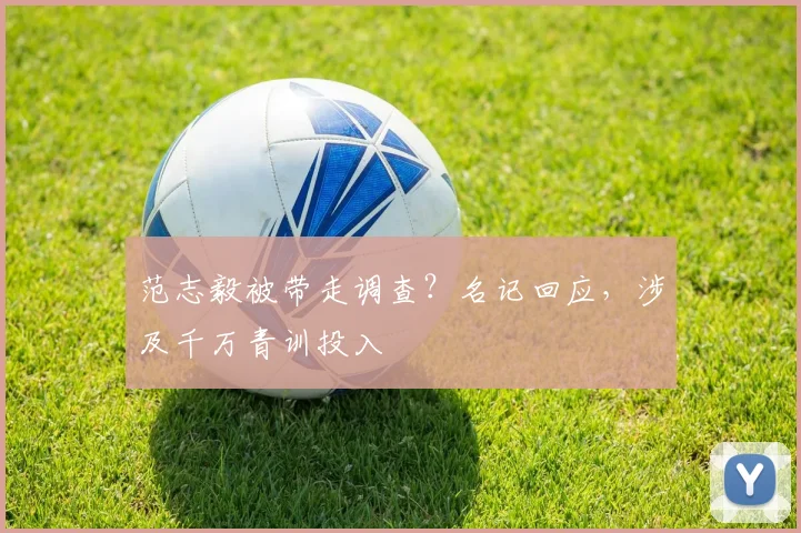 范志毅被带走调查？名记回应，涉及千万青训投入