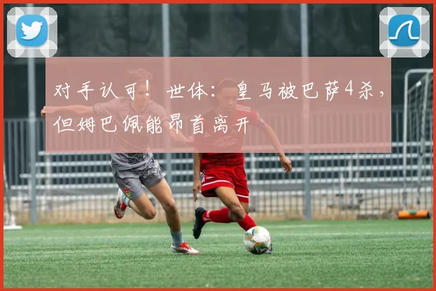 对手认可！世体：皇马被巴萨4杀，但姆巴佩能昂首离开