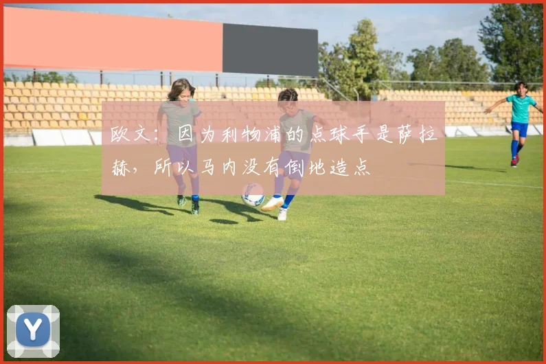 欧文：因为利物浦的点球手是萨拉赫，所以马内没有倒地造点