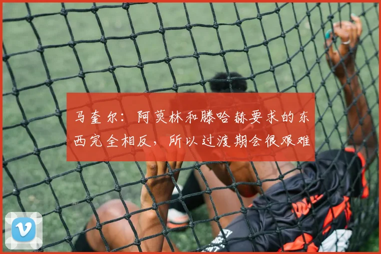 马奎尔：阿莫林和滕哈赫要求的东西完全相反，所以过渡期会很艰难