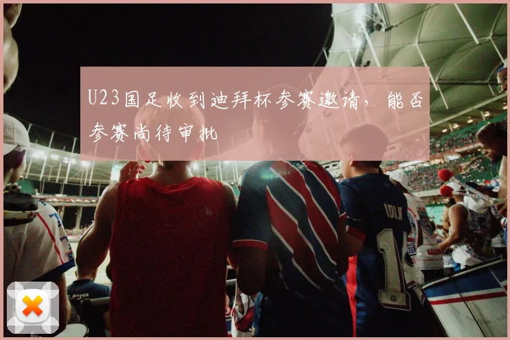 U23国足收到迪拜杯参赛邀请，能否参赛尚待审批