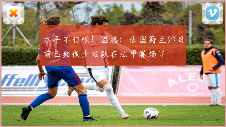 水平不行呗！温格：法国籍主帅目前已经很少活跃在法甲赛场了