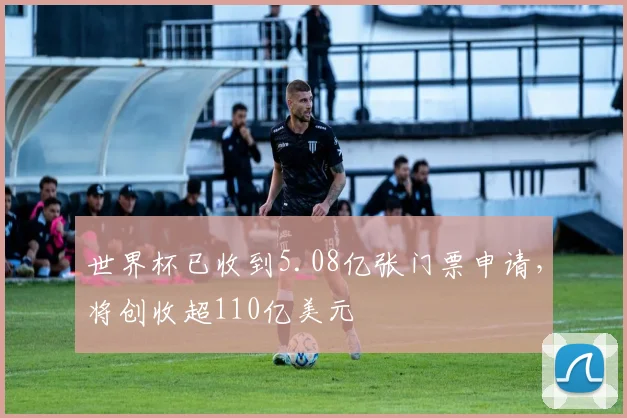 世界杯已收到5.08亿张门票申请，将创收超110亿美元
