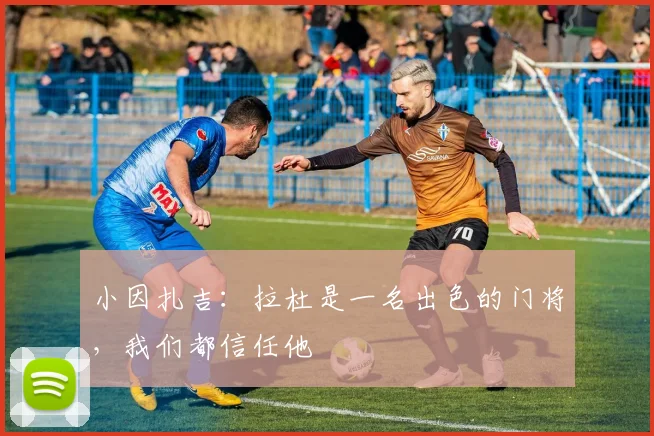 小因扎吉：拉杜是一名出色的门将，我们都信任他
