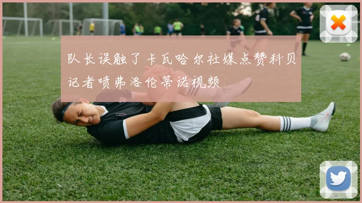 队长误触了卡瓦哈尔社媒点赞科贝记者喷弗洛伦蒂诺视频