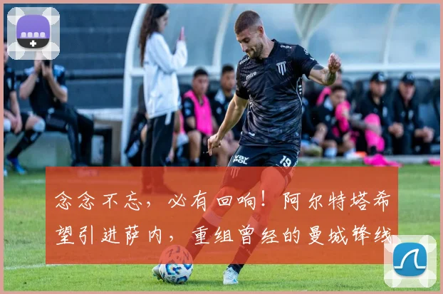 念念不忘，必有回响！阿尔特塔希望引进萨内，重组曾经的曼城锋线
