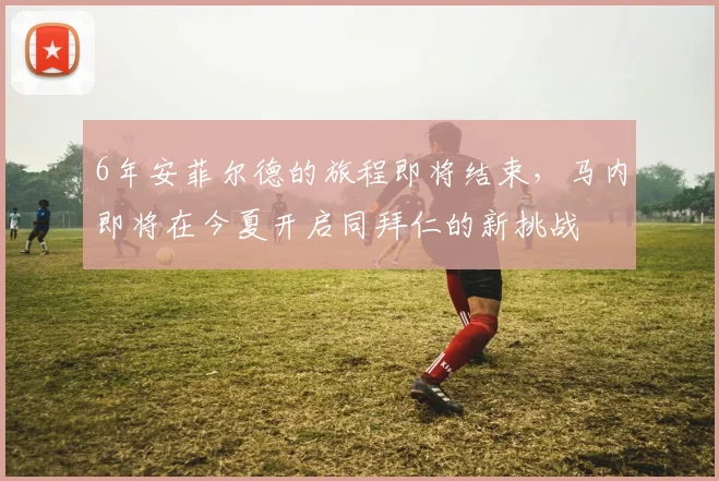 6年安菲尔德的旅程即将结束，马内即将在今夏开启同拜仁的新挑战