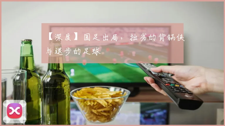 【深度】国足出局，拙劣的背锅侠与退步的足球