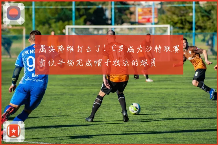 属实降维打击了！C罗成为沙特联赛首位半场完成帽子戏法的球员