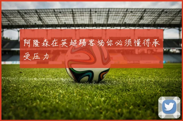 阿隆森在英超踢客场你必须懂得承受压力
