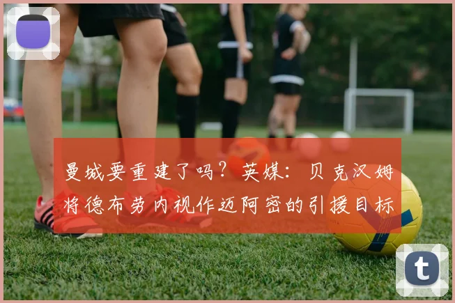 曼城要重建了吗？英媒：贝克汉姆将德布劳内视作迈阿密的引援目标