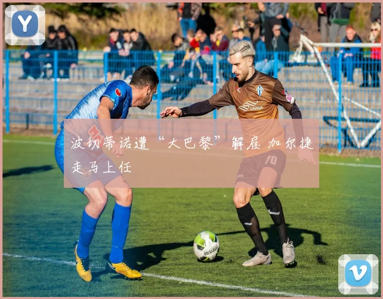 波切蒂诺遭“大巴黎”解雇 加尔捷走马上任
