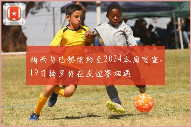 梅西与巴黎续约至2024本周官宣，19日梅罗将在友谊赛相遇