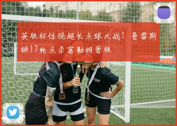 英联杯惊现超长点球大战！普雷斯顿17轮点杀富勒姆晋级