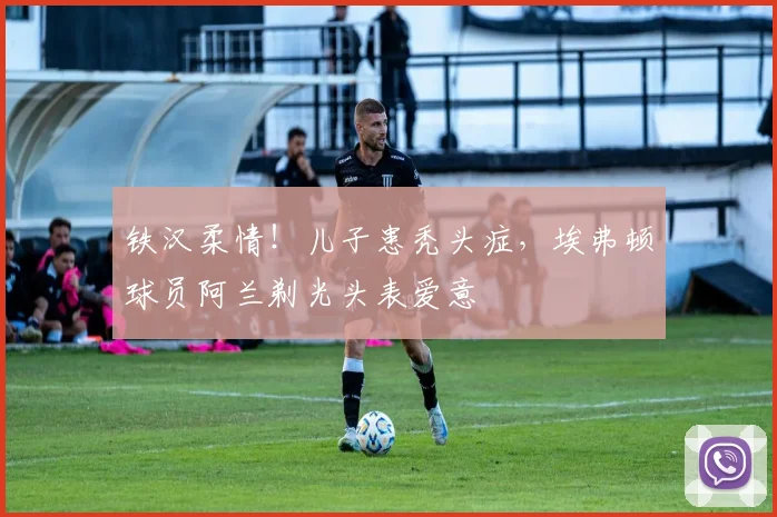 铁汉柔情！儿子患秃头症，埃弗顿球员阿兰剃光头表爱意