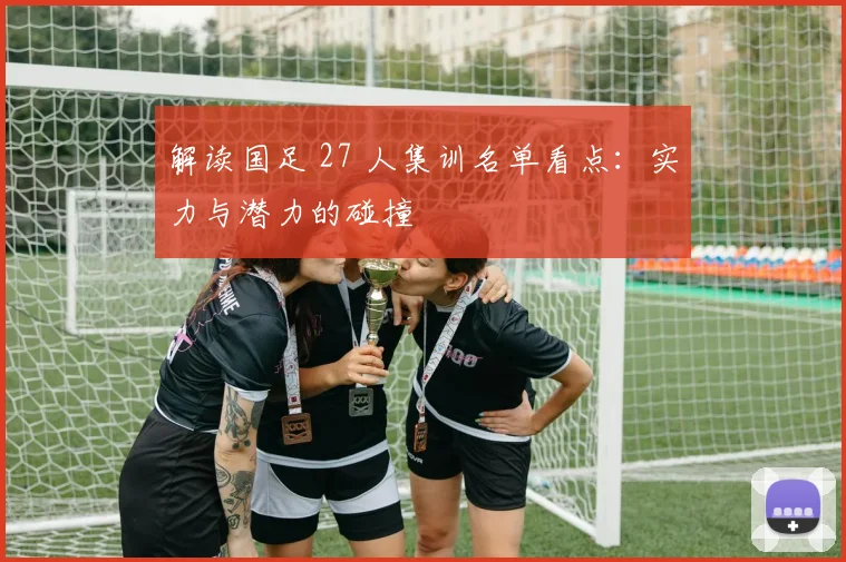 解读国足 27 人集训名单看点：实力与潜力的碰撞