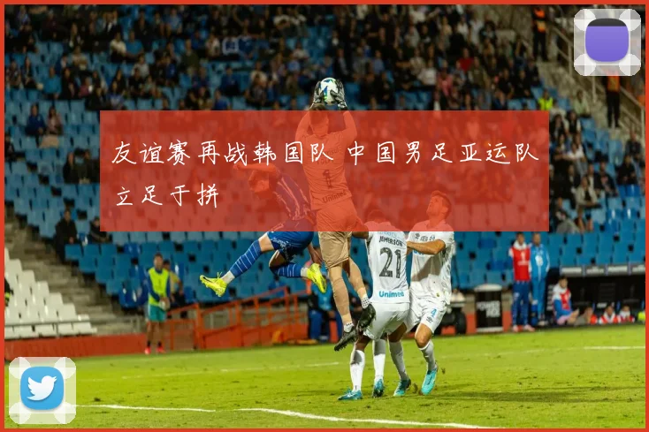 友谊赛再战韩国队 中国男足亚运队立足于拼