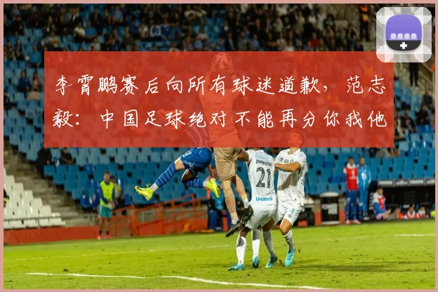 李霄鹏赛后向所有球迷道歉，范志毅：中国足球绝对不能再分你我他