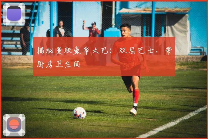 揭秘曼联豪华大巴：双层巴士，带厨房卫生间