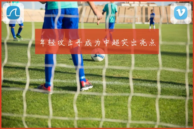 年轻攻击手成为中超突出亮点
