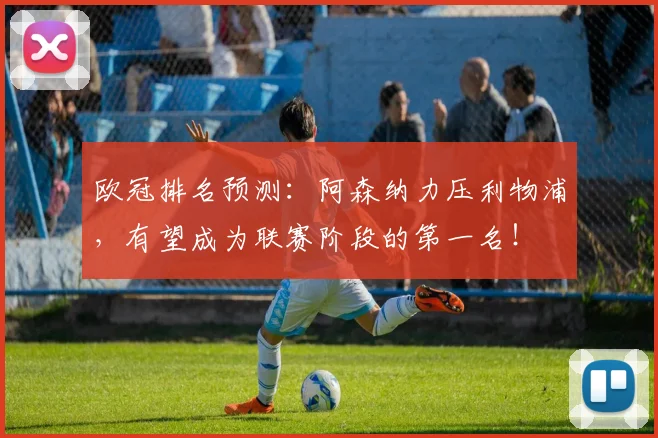 欧冠排名预测：阿森纳力压利物浦，有望成为联赛阶段的第一名！
