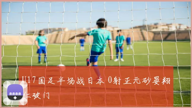 U17国足半场战日本 0射正元砂晏翔仁破门