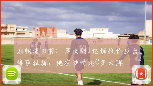 利物浦旧将：若收到1亿镑报价应出售萨拉赫，他在沙特比C罗大牌